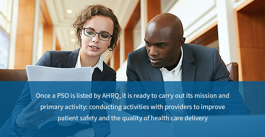 Once a PSO is listed by AHRQ, it is ready to carry out its mission and primary activity: conducting activities with providers to improve patient safety and the quality of health care delivery.